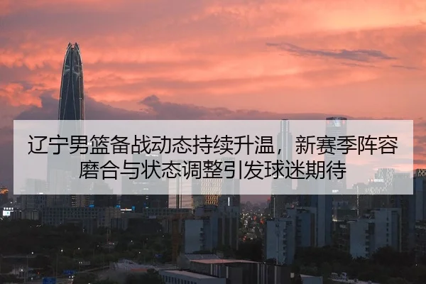 辽宁男篮备战动态持续升温，新赛季阵容磨合与状态调整引发球迷期待 - yingjiatiyu